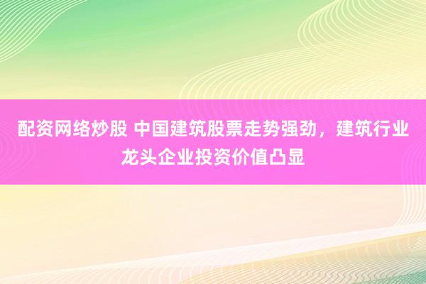配资网络炒股 中国建筑股票走势强劲，建筑行业龙头企业投资价值凸显