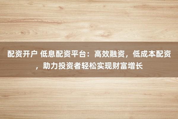 配资开户 低息配资平台：高效融资，低成本配资，助力投资者轻松实现财富增长