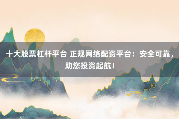十大股票杠杆平台 正规网络配资平台：安全可靠，助您投资起航！