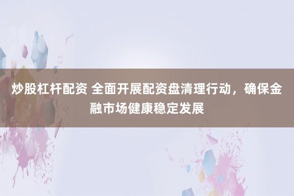 炒股杠杆配资 全面开展配资盘清理行动，确保金融市场健康稳定发展