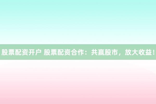 股票配资开户 股票配资合作：共赢股市，放大收益！