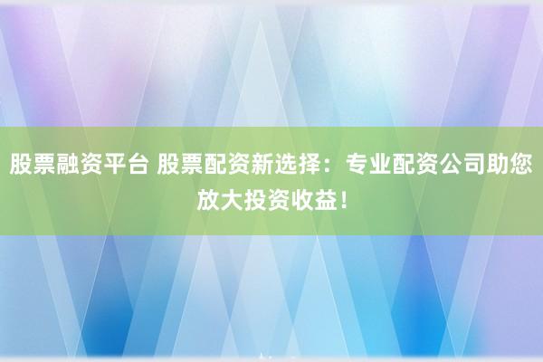 股票融资平台 股票配资新选择：专业配资公司助您放大投资收益！