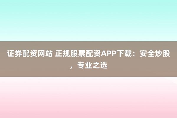 证券配资网站 正规股票配资APP下载：安全炒股，专业之选