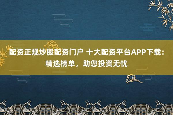 配资正规炒股配资门户 十大配资平台APP下载：精选榜单，助您投资无忧