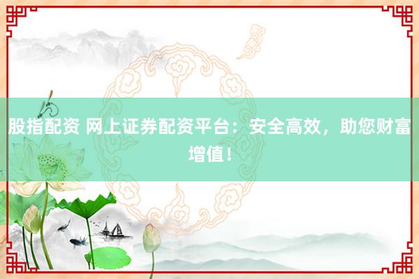 股指配资 网上证券配资平台：安全高效，助您财富增值！