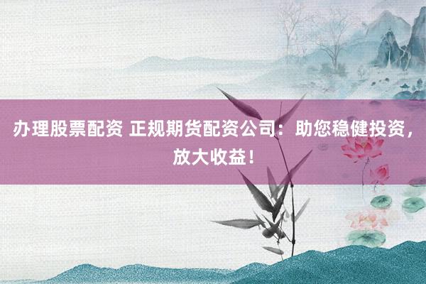 办理股票配资 正规期货配资公司：助您稳健投资，放大收益！