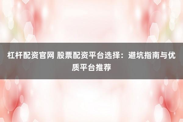 杠杆配资官网 股票配资平台选择：避坑指南与优质平台推荐