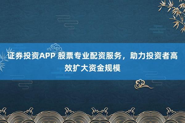 证券投资APP 股票专业配资服务，助力投资者高效扩大资金规模