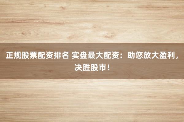 正规股票配资排名 实盘最大配资：助您放大盈利，决胜股市！