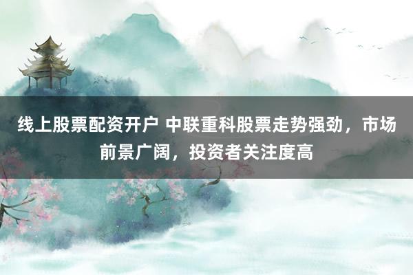 线上股票配资开户 中联重科股票走势强劲，市场前景广阔，投资者关注度高