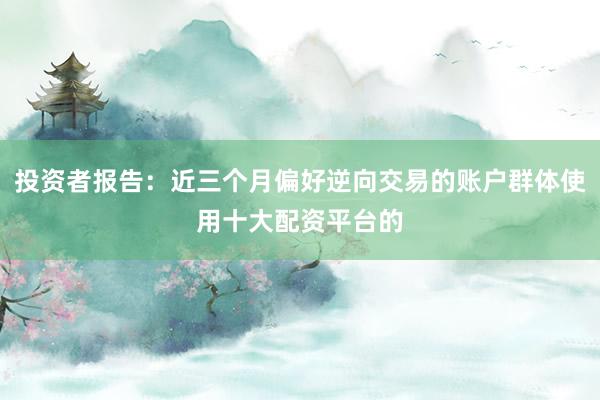 投资者报告：近三个月偏好逆向交易的账户群体使用十大配资平台的