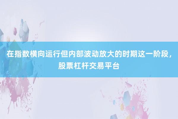 在指数横向运行但内部波动放大的时期这一阶段，股票杠杆交易平台