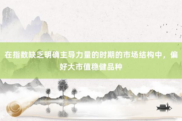 在指数缺乏明确主导力量的时期的市场结构中，偏好大市值稳健品种