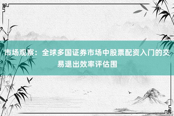 市场观察：全球多国证券市场中股票配资入门的交易退出效率评估围