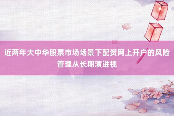 近两年大中华股票市场场景下配资网上开户的风险管理从长期演进视