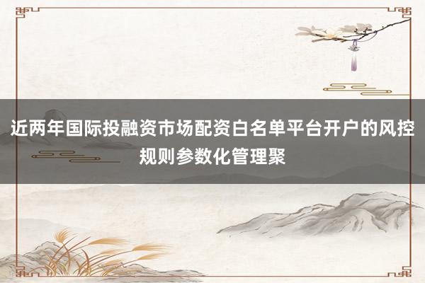 近两年国际投融资市场配资白名单平台开户的风控规则参数化管理聚