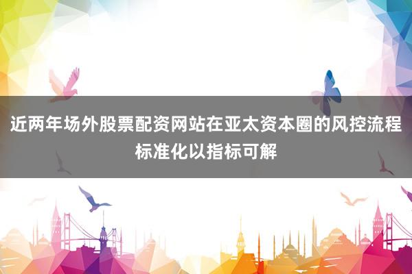 近两年场外股票配资网站在亚太资本圈的风控流程标准化以指标可解