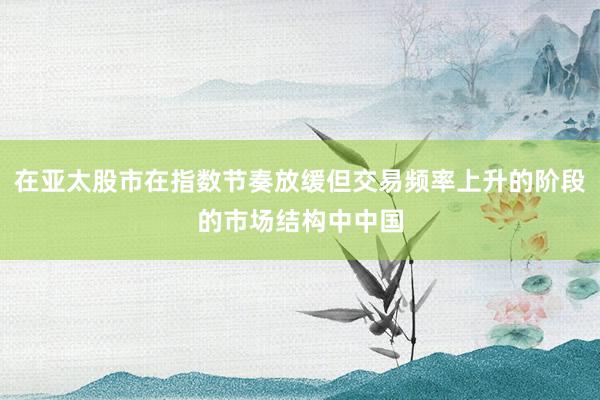 在亚太股市在指数节奏放缓但交易频率上升的阶段的市场结构中中国