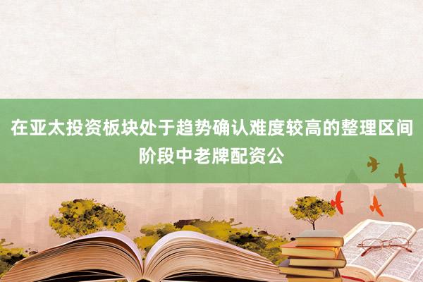 在亚太投资板块处于趋势确认难度较高的整理区间阶段中老牌配资公