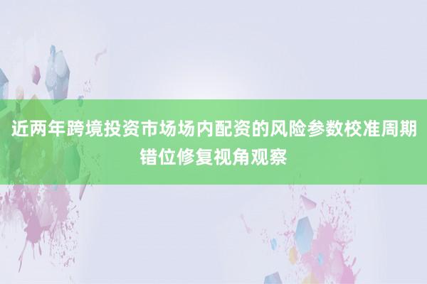 近两年跨境投资市场场内配资的风险参数校准周期错位修复视角观察
