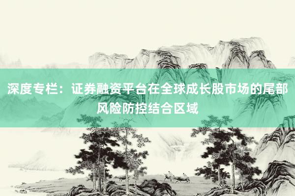 深度专栏：证券融资平台在全球成长股市场的尾部风险防控结合区域