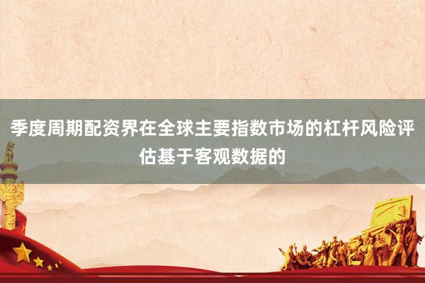 季度周期配资界在全球主要指数市场的杠杆风险评估基于客观数据的