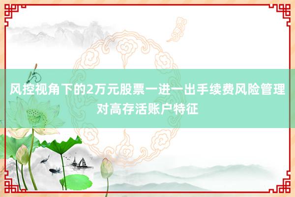 风控视角下的2万元股票一进一出手续费风险管理对高存活账户特征