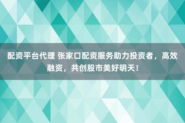 配资平台代理 张家口配资服务助力投资者，高效融资，共创股市美好明天！