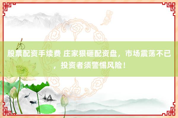 股票配资手续费 庄家狠砸配资盘，市场震荡不已，投资者须警惕风险！