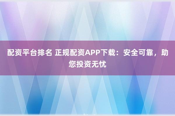 配资平台排名 正规配资APP下载：安全可靠，助您投资无忧
