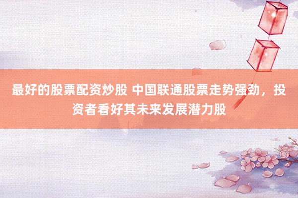 最好的股票配资炒股 中国联通股票走势强劲，投资者看好其未来发展潜力股