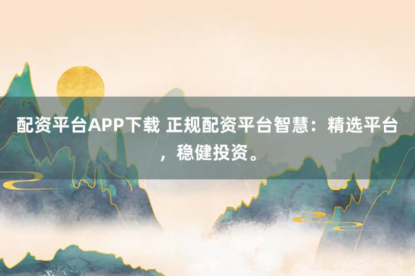 配资平台APP下载 正规配资平台智慧：精选平台，稳健投资。