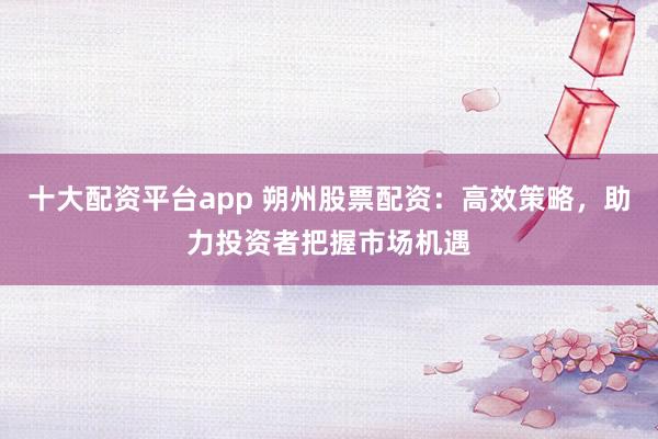 十大配资平台app 朔州股票配资：高效策略，助力投资者把握市场机遇