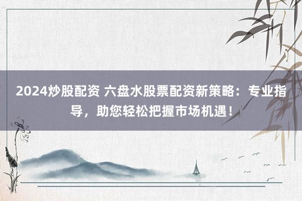 2024炒股配资 六盘水股票配资新策略：专业指导，助您轻松把握市场机遇！
