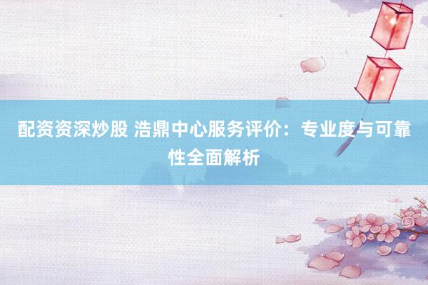 配资资深炒股 浩鼎中心服务评价：专业度与可靠性全面解析