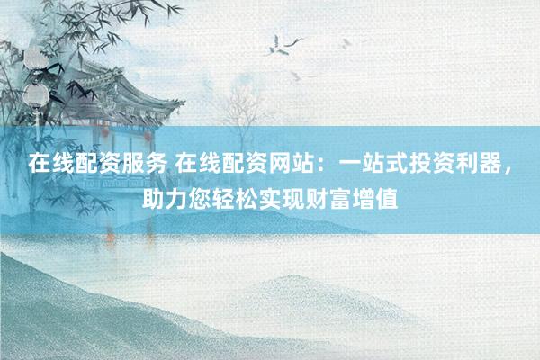 在线配资服务 在线配资网站：一站式投资利器，助力您轻松实现财富增值