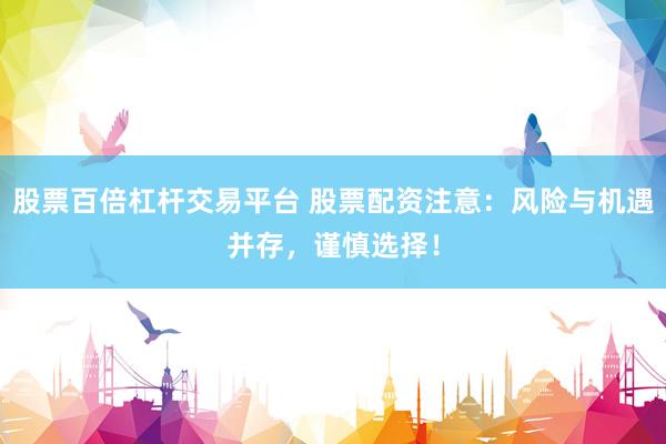 股票百倍杠杆交易平台 股票配资注意：风险与机遇并存，谨慎选择！