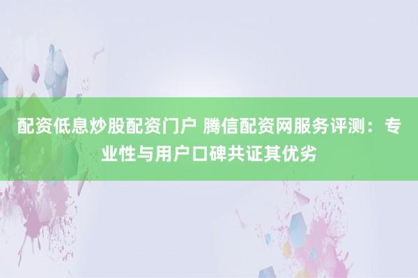 配资低息炒股配资门户 腾信配资网服务评测：专业性与用户口碑共证其优劣