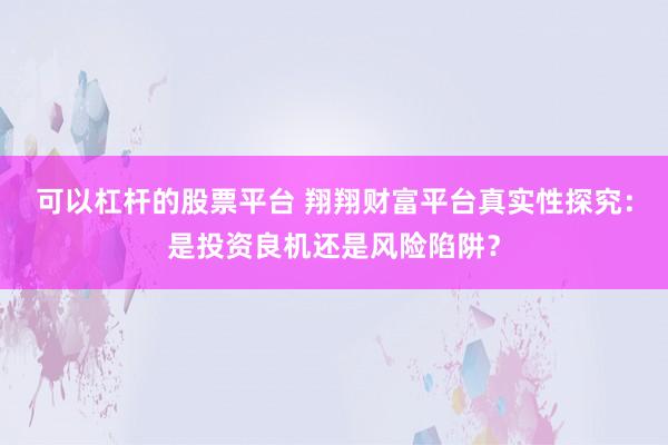 可以杠杆的股票平台 翔翔财富平台真实性探究：是投资良机还是风险陷阱？