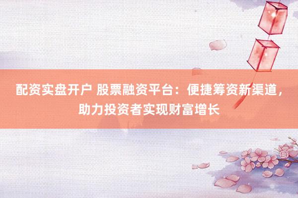 配资实盘开户 股票融资平台：便捷筹资新渠道，助力投资者实现财富增长