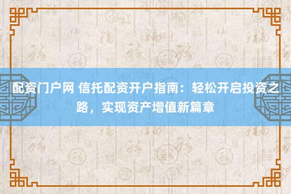 配资门户网 信托配资开户指南：轻松开启投资之路，实现资产增值新篇章