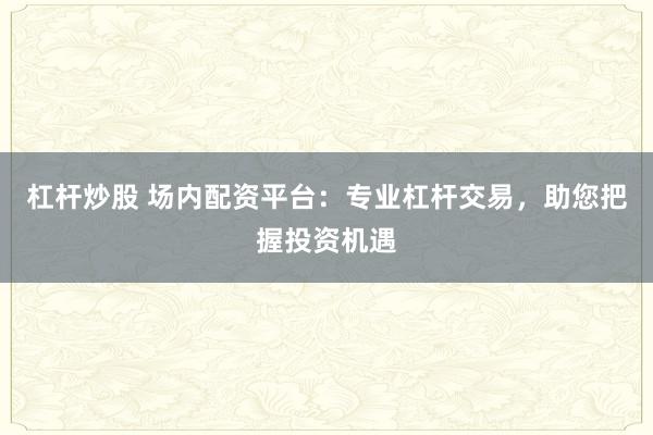 杠杆炒股 场内配资平台：专业杠杆交易，助您把握投资机遇