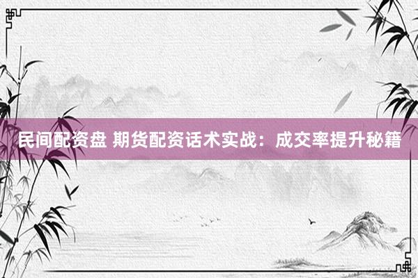 民间配资盘 期货配资话术实战：成交率提升秘籍