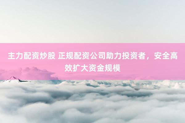 主力配资炒股 正规配资公司助力投资者，安全高效扩大资金规模
