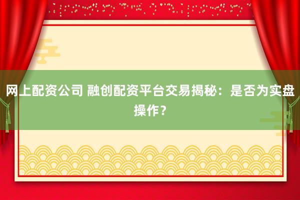 网上配资公司 融创配资平台交易揭秘：是否为实盘操作？