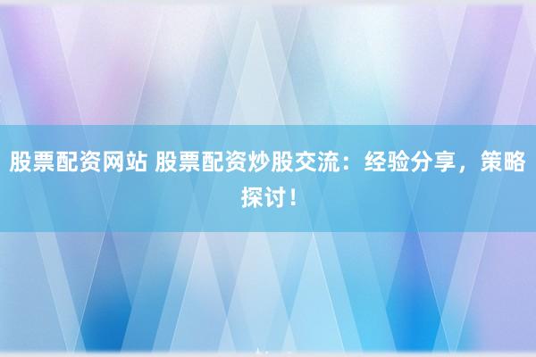 股票配资网站 股票配资炒股交流：经验分享，策略探讨！
