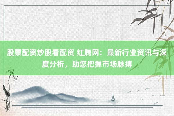 股票配资炒股看配资 红腾网：最新行业资讯与深度分析，助您把握市场脉搏