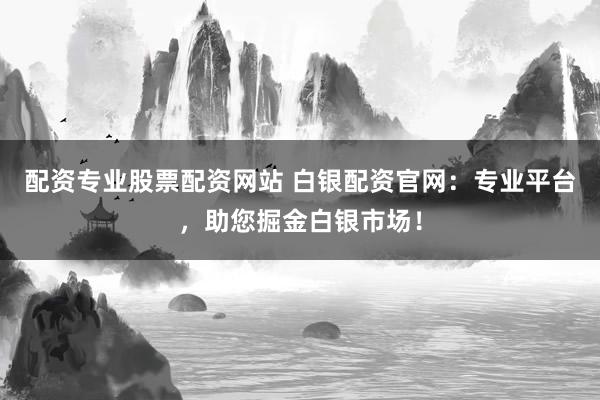 配资专业股票配资网站 白银配资官网：专业平台，助您掘金白银市场！
