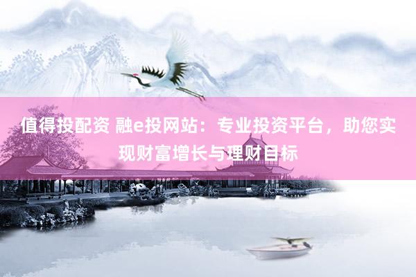 值得投配资 融e投网站：专业投资平台，助您实现财富增长与理财目标