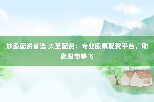 炒股配资首选 大圣配资：专业股票配资平台，助您股市腾飞